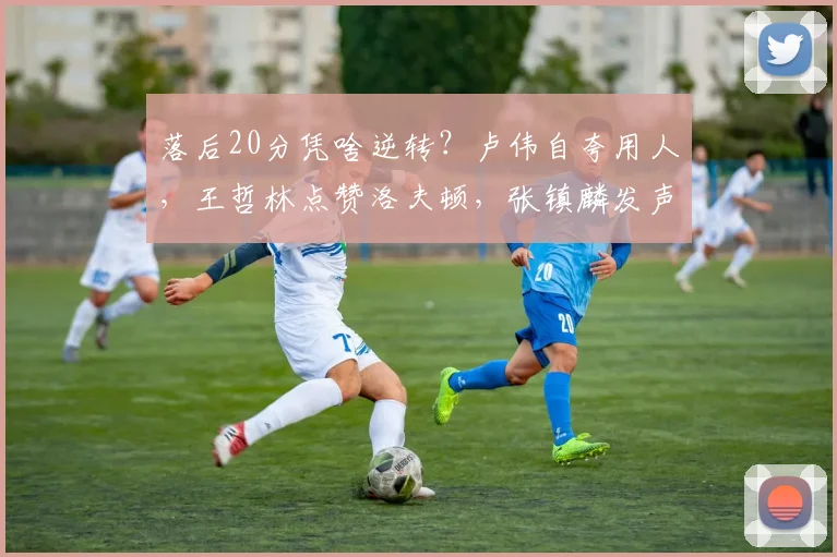 落后20分凭啥逆转?卢伟自夸用人,王哲林点赞洛夫顿,张镇麟发声