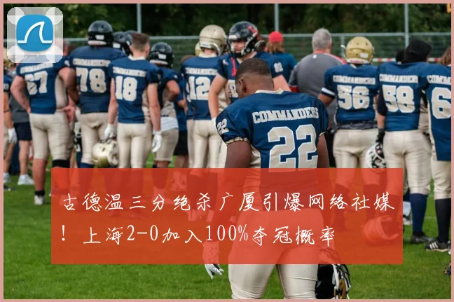 古德温三分绝杀广厦引爆网络社媒！上海2-0加入100%夺冠概率