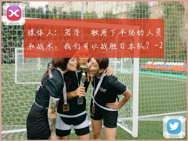 媒体人：若浮嶋敏用下半场的人员和战术，我们可以战胜日本队？
