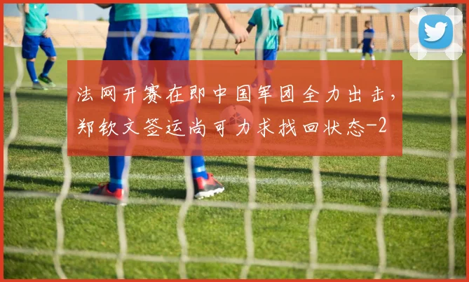 法网开赛在即中国军团全力出击,郑钦文签运尚可力求找回状态