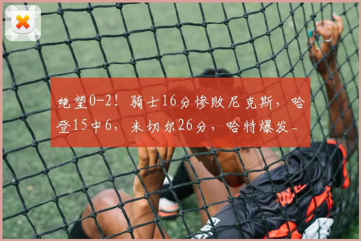 绝望0-2！骑士16分惨败尼克斯，哈登15中6，米切尔26分，哈特爆发_1