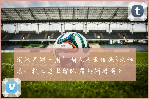 淘汰不到一周!湖人方面传来2大讯息,核心后卫留队 詹姆斯恐离开_1