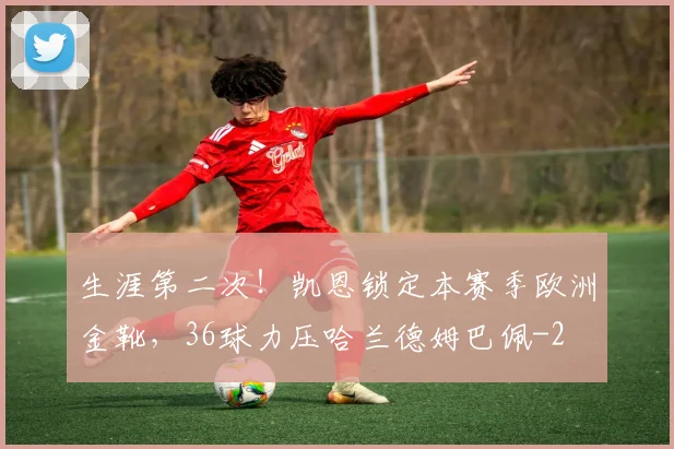 生涯第二次！凯恩锁定本赛季欧洲金靴，36球力压哈兰德姆巴佩