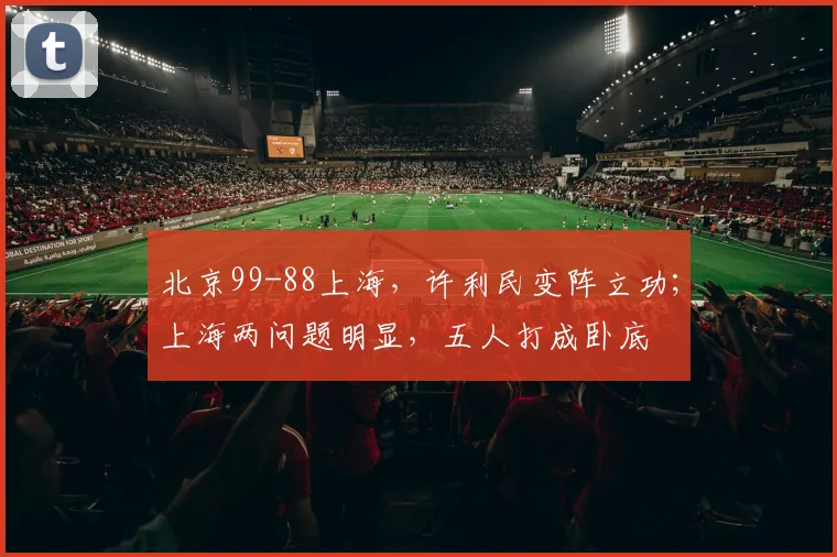 北京99-88上海，许利民变阵立功；上海两问题明显，五人打成卧底