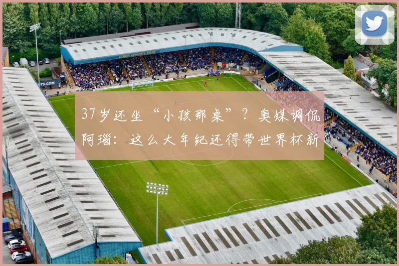 37岁还坐“小孩那桌”？奥媒调侃阿瑙：这么大年纪还得带世界杯新秀章