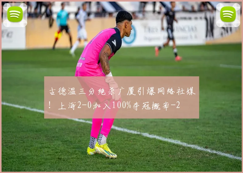古德温三分绝杀广厦引爆网络社媒！上海2-0加入100%夺冠概率
