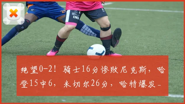 绝望0-2！骑士16分惨败尼克斯，哈登15中6，米切尔26分，哈特爆发_1