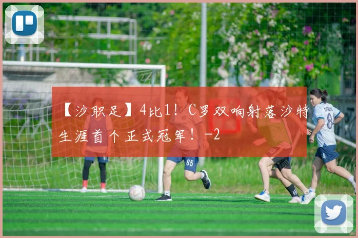【沙职足】4比1!C罗双响射落沙特生涯首个正式冠军!