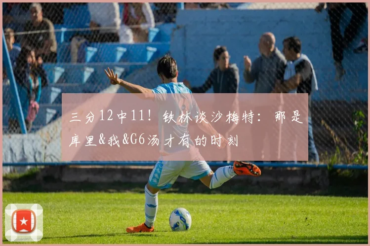 三分12中11!铁林谈沙梅特:那是库里&我&G6汤才有的时刻