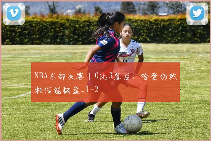 NBA东部决赛丨0比3落后，哈登仍然相信能翻盘_1