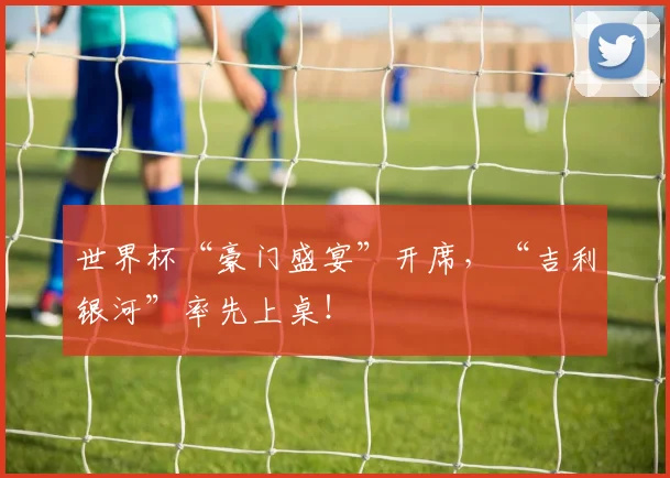 世界杯“豪门盛宴”开席，“吉利银河”率先上桌！