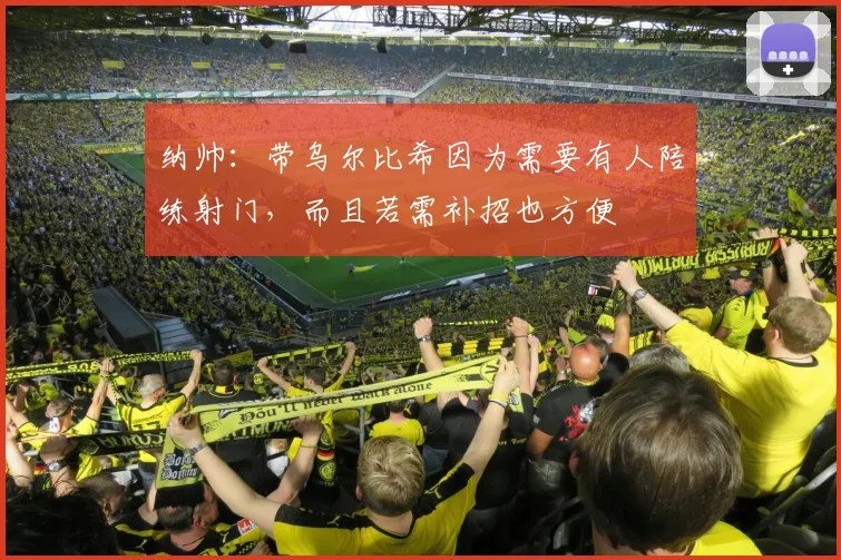 纳帅：带乌尔比希因为需要有人陪练射门，而且若需补招也方便