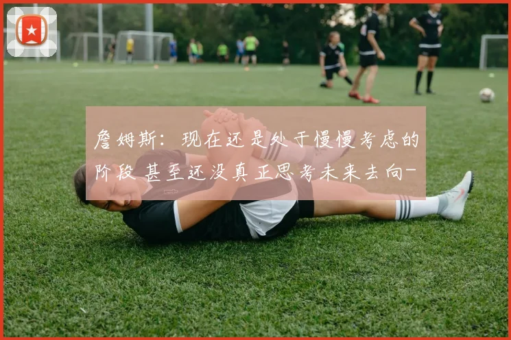 詹姆斯:现在还是处于慢慢考虑的阶段 甚至还没真正思考未来去向