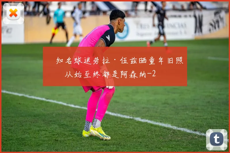 知名球迷劳拉·伍兹晒童年旧照:从始至终都是阿森纳