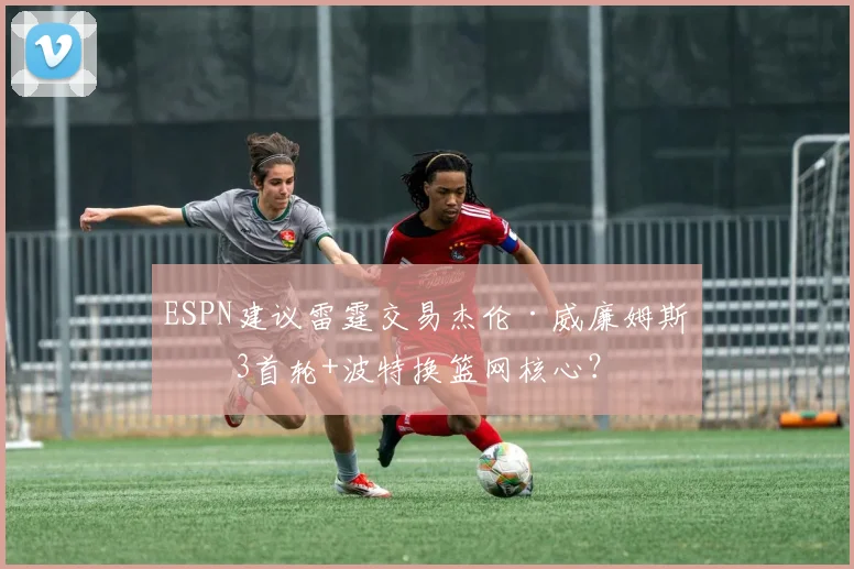 ESPN建议雷霆交易杰伦·威廉姆斯：3首轮+波特换篮网核心？
