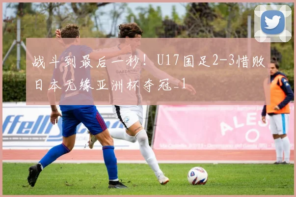 战斗到最后一秒！U17国足2-3惜败日本无缘亚洲杯夺冠_1