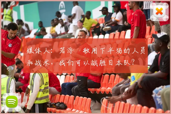 媒体人：若浮嶋敏用下半场的人员和战术，我们可以战胜日本队？