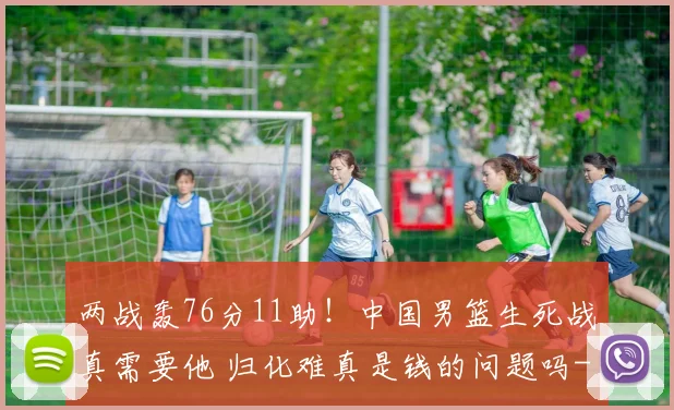 两战轰76分11助！中国男篮生死战真需要他 归化难真是钱的问题吗