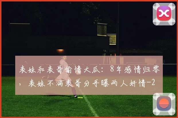 表妹和表哥偷情大瓜：8年感情归零，表妹不满表哥分手曝两人奸情