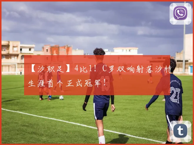 【沙职足】4比1!C罗双响射落沙特生涯首个正式冠军!
