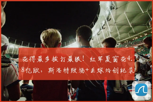 花得最多挨打最狠！红军夏窗花4.8亿欧，斯洛特败场+丢球均创纪录