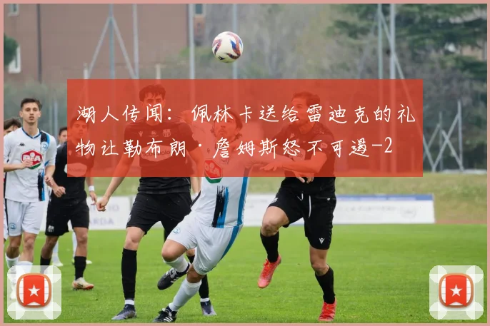 湖人传闻：佩林卡送给雷迪克的礼物让勒布朗·詹姆斯怒不可遏