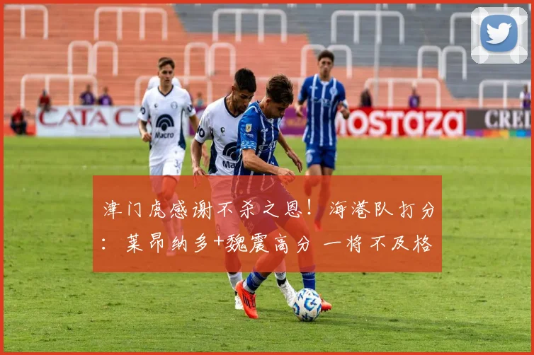 津门虎感谢不杀之恩！海港队打分：莱昂纳多+魏震高分 一将不及格
