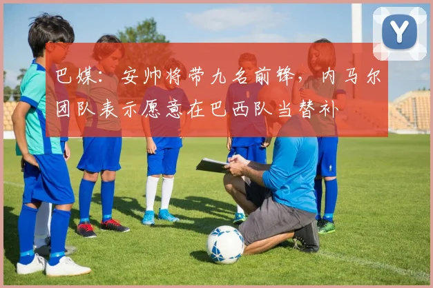 巴媒：安帅将带九名前锋，内马尔团队表示愿意在巴西队当替补