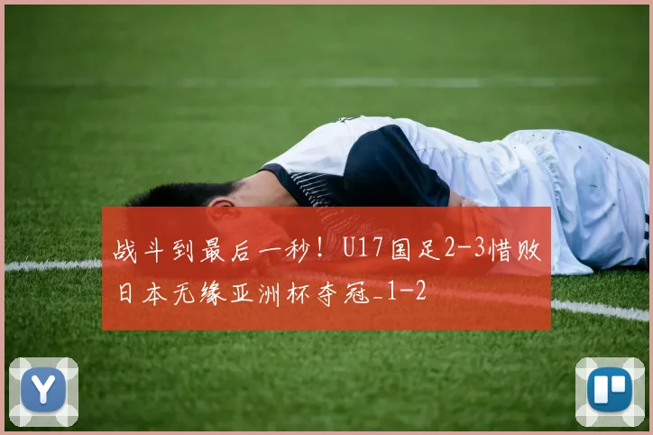 战斗到最后一秒！U17国足2-3惜败日本无缘亚洲杯夺冠_1