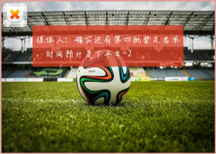 媒体人:确实还有第四批禁足名单,时间预计是下半年