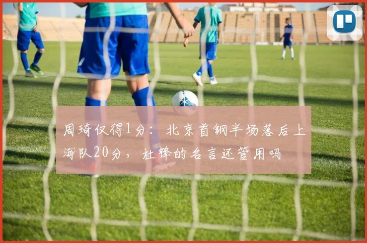 周琦仅得1分：北京首钢半场落后上海队20分，杜锋的名言还管用吗