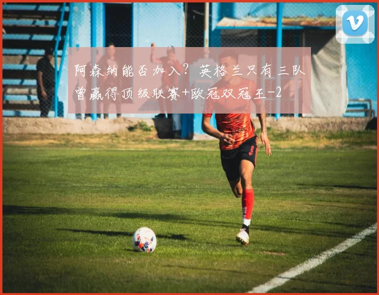 阿森纳能否加入？英格兰只有三队曾赢得顶级联赛+欧冠双冠王