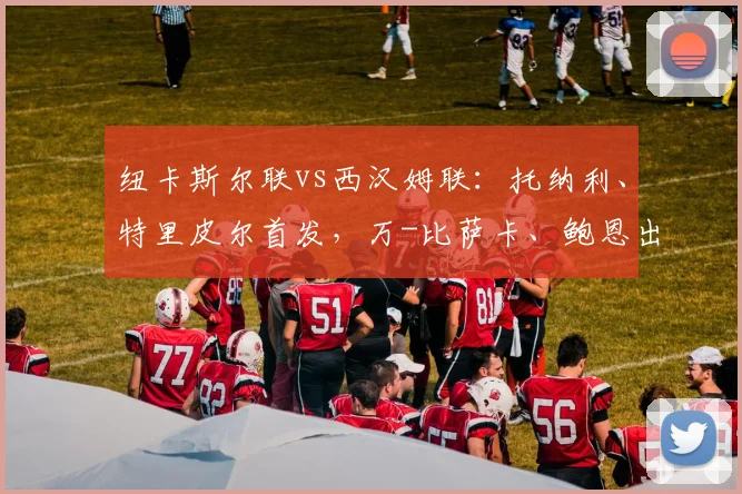 纽卡斯尔联vs西汉姆联：托纳利、特里皮尔首发，万-比萨卡、鲍恩出战