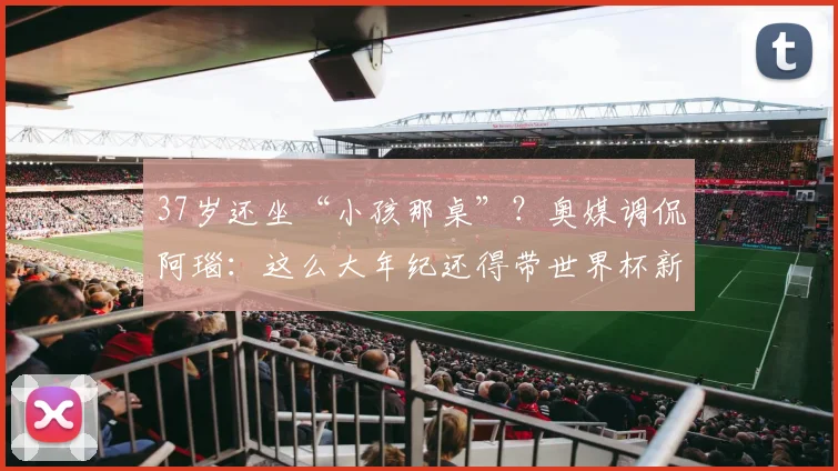 37岁还坐“小孩那桌”？奥媒调侃阿瑙：这么大年纪还得带世界杯新秀章