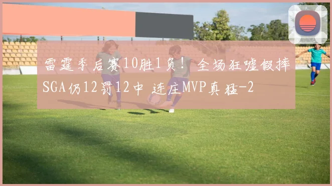 雷霆季后赛10胜1负！全场狂嘘假摔SGA仍12罚12中 连庄MVP真猛