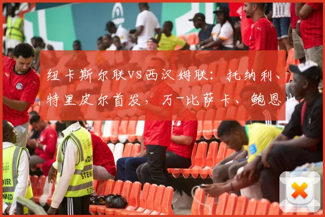 纽卡斯尔联vs西汉姆联：托纳利、特里皮尔首发，万-比萨卡、鲍恩出战