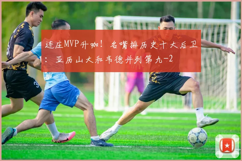 连庄MVP升咖!名嘴排历史十大后卫:亚历山大和韦德并列第九