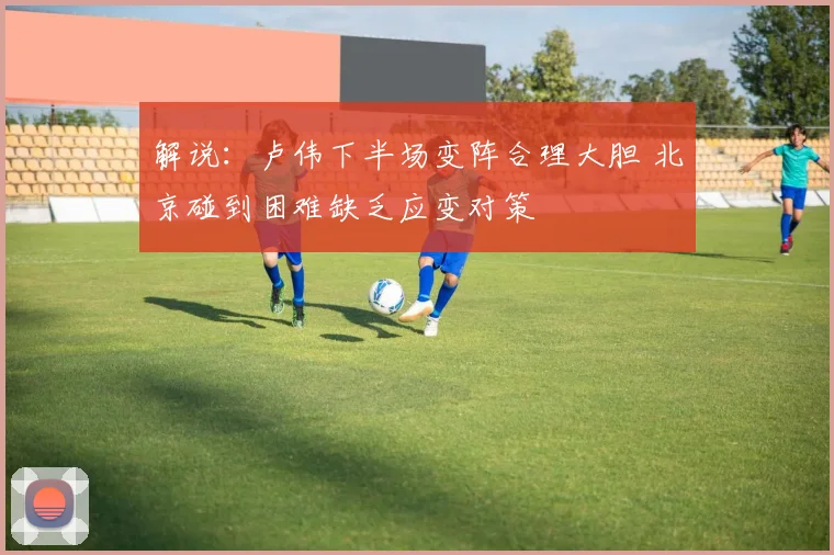 解说：卢伟下半场变阵合理大胆 北京碰到困难缺乏应变对策