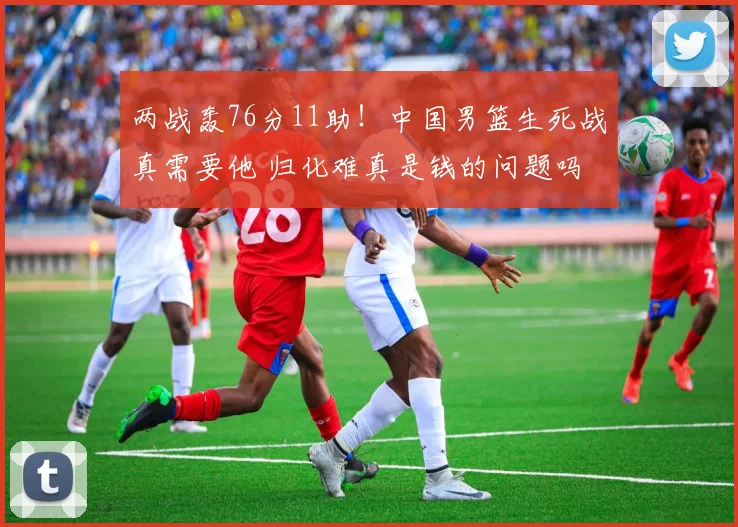 两战轰76分11助！中国男篮生死战真需要他 归化难真是钱的问题吗