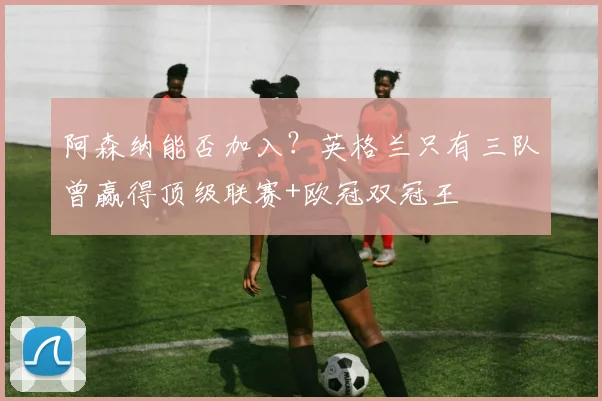 阿森纳能否加入？英格兰只有三队曾赢得顶级联赛+欧冠双冠王