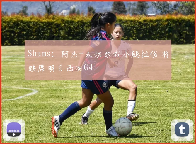 Shams：阿杰-米切尔右小腿拉伤 将缺席明日西决G4