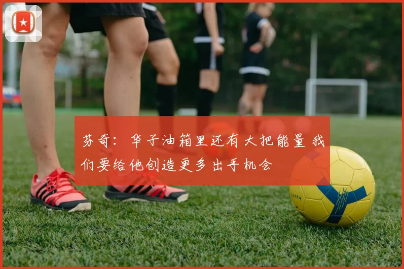 芬奇：华子油箱里还有大把能量 我们要给他创造更多出手机会