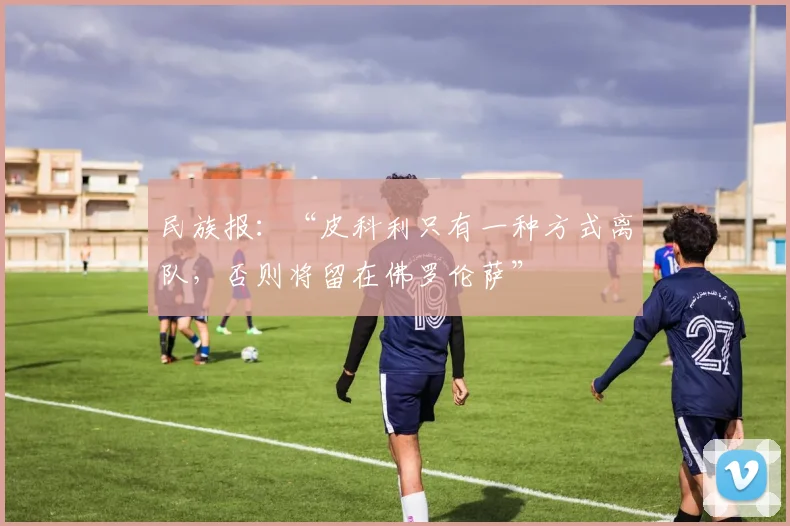 民族报：“皮科利只有一种方式离队，否则将留在佛罗伦萨”