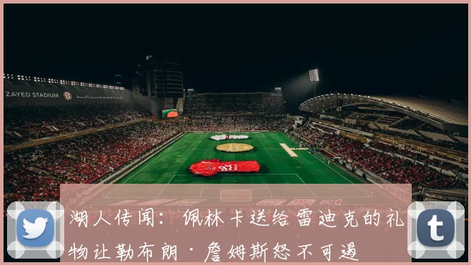 湖人传闻：佩林卡送给雷迪克的礼物让勒布朗·詹姆斯怒不可遏