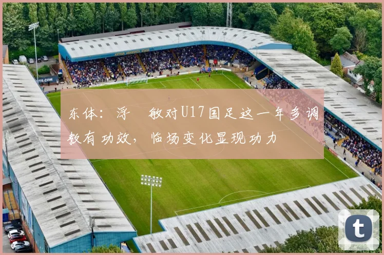 东体:浮嶋敏对U17国足这一年多调教有功效,临场变化显现功力