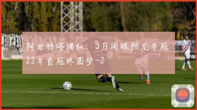 阿尔特塔揭秘:3月闭眼预见夺冠 22年首冠终圆梦