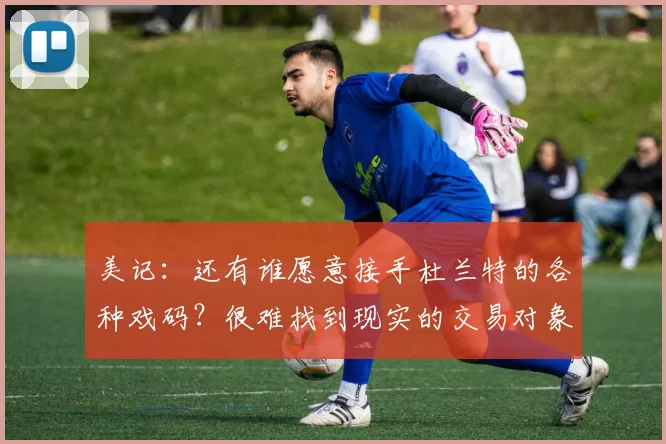 美记：还有谁愿意接手杜兰特的各种戏码？很难找到现实的交易对象