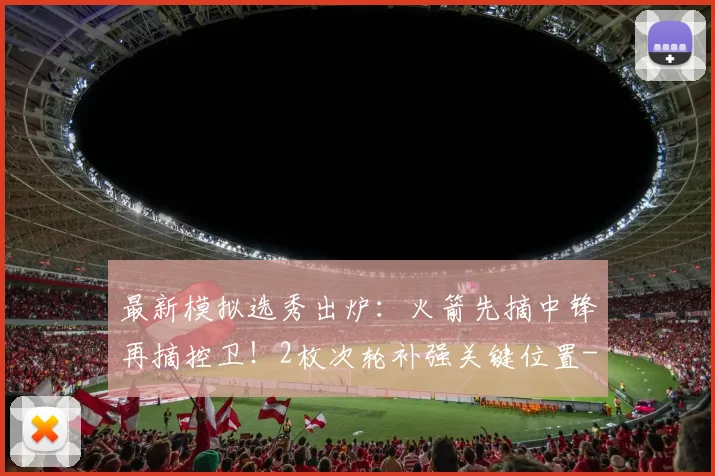 最新模拟选秀出炉：火箭先摘中锋再摘控卫！2枚次轮补强关键位置