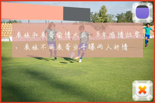 表妹和表哥偷情大瓜：8年感情归零，表妹不满表哥分手曝两人奸情