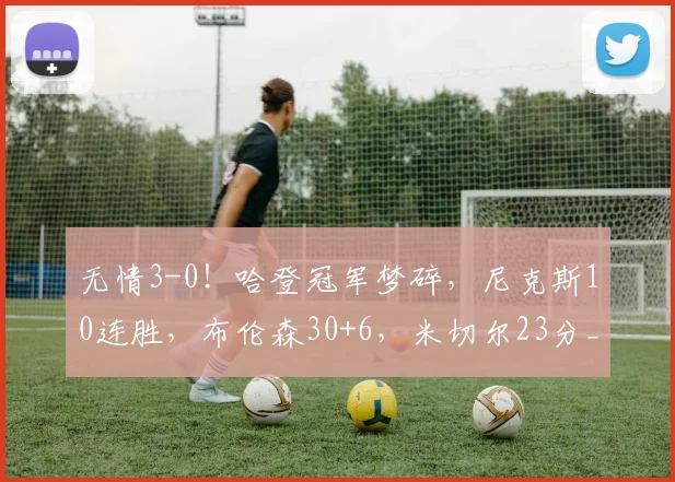 无情3-0!哈登冠军梦碎,尼克斯10连胜,布伦森30+6,米切尔23分_1